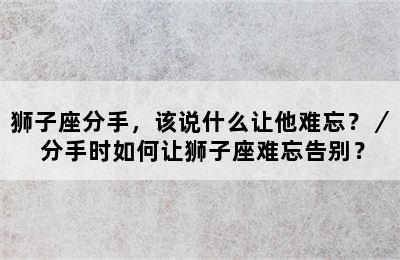 狮子座分手，该说什么让他难忘？／ 分手时如何让狮子座难忘告别？